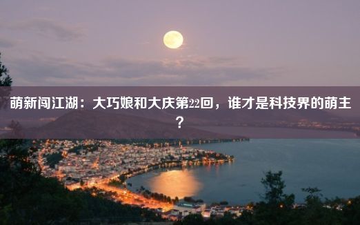 萌新闯江湖：大巧娘和大庆第22回，谁才是科技界的萌主？