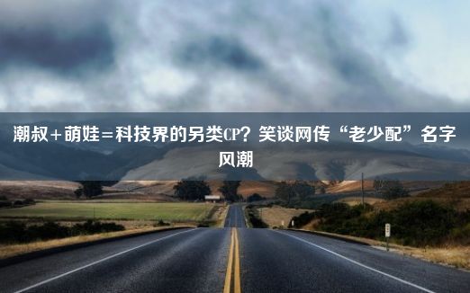 潮叔+萌娃=科技界的另类CP？笑谈网传“老少配”名字风潮