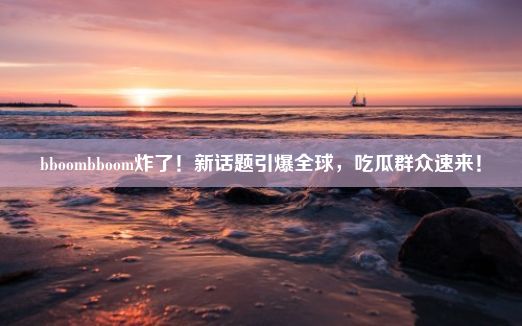 bboombboom炸了！新话题引爆全球，吃瓜群众速来！