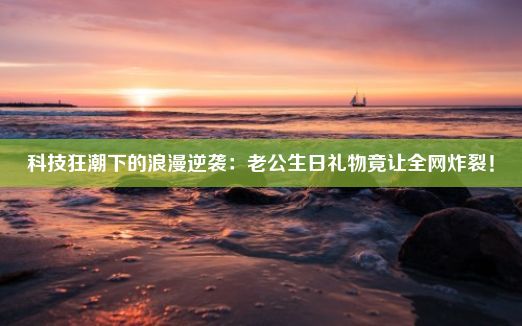 科技狂潮下的浪漫逆袭：老公生日礼物竟让全网炸裂！