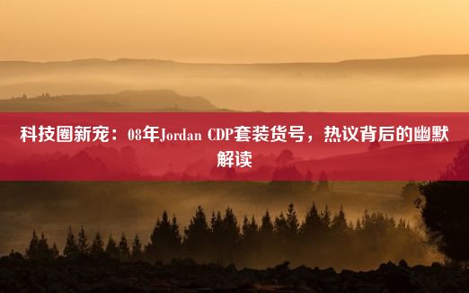 科技圈新宠：08年Jordan CDP套装货号，热议背后的幽默解读