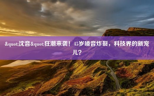 "沈音"狂潮来袭！45岁嗓音炸裂，科技界的新宠儿？