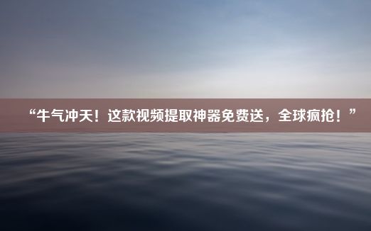 “牛气冲天！这款视频提取神器免费送，全球疯抢！”