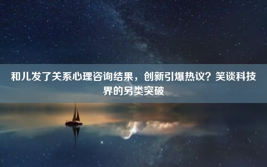 和儿发了关系心理咨询结果，创新引爆热议？笑谈科技界的另类突破