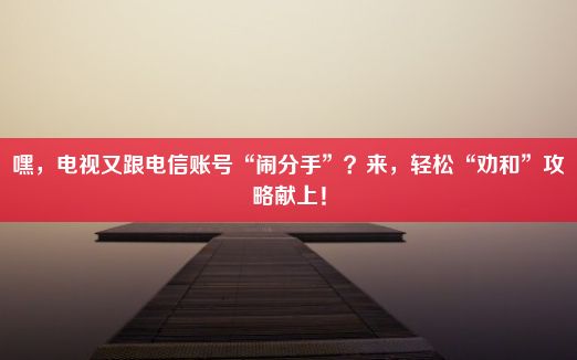 嘿，电视又跟电信账号“闹分手”？来，轻松“劝和”攻略献上！