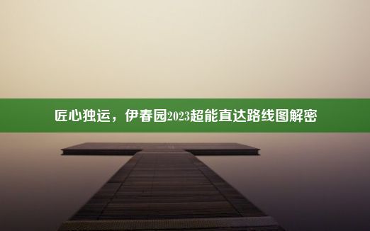 匠心独运，伊春园2023超能直达路线图解密