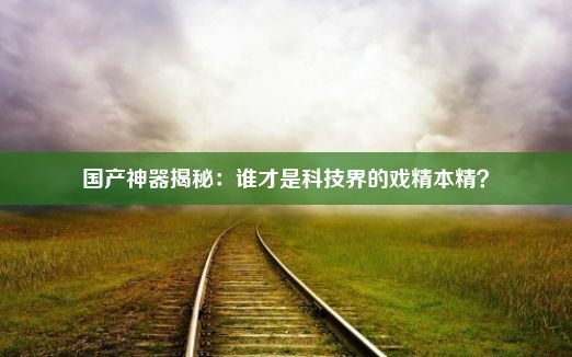 国产神器揭秘：谁才是科技界的戏精本精？