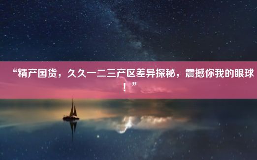 “精产国货，久久一二三产区差异探秘，震撼你我的眼球！”