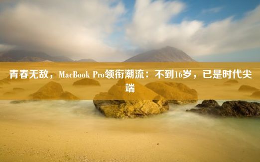 青春无敌，MacBook Pro领衔潮流：不到16岁，已是时代尖端