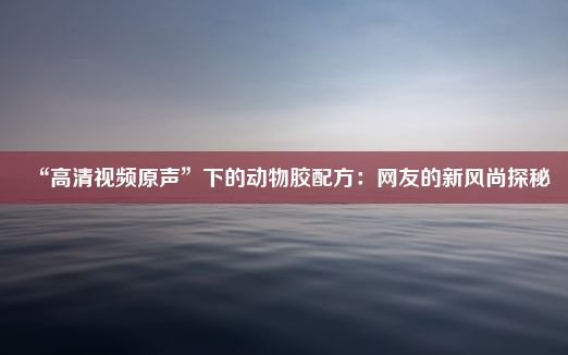 “高清视频原声”下的动物胶配方：网友的新风尚探秘