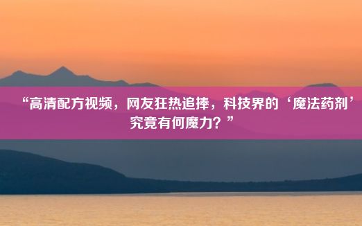 “高清配方视频，网友狂热追捧，科技界的‘魔法药剂’究竟有何魔力？”