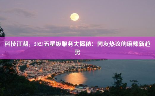 科技江湖，2023五星级服务大揭秘：网友热议的麻辣新趋势