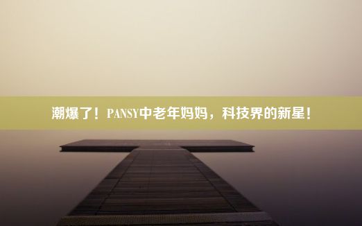 潮爆了！PANSY中老年妈妈，科技界的新星！