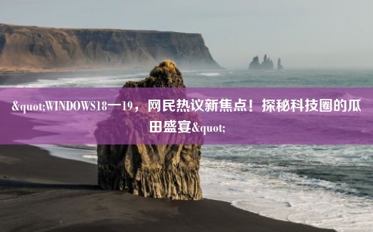 "WINDOWS18一19，网民热议新焦点！探秘科技圈的瓜田盛宴"