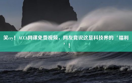 笑cry！ACCA网课免费视频，网友竟说这是科技界的‘福利’！