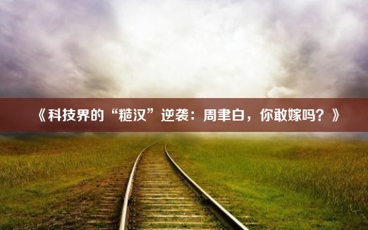 《科技界的“糙汉”逆袭：周聿白，你敢嫁吗？》