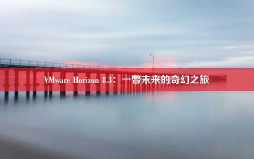 VMware Horizon 8.3：一瞥未来的奇幻之旅