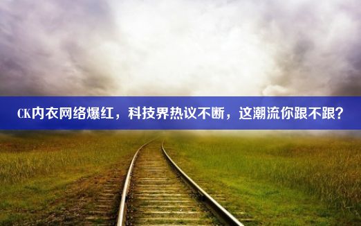 CK内衣网络爆红，科技界热议不断，这潮流你跟不跟？