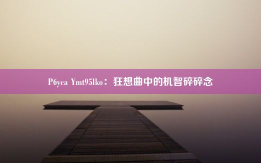 P6yca Ymt95lko：狂想曲中的机智碎碎念