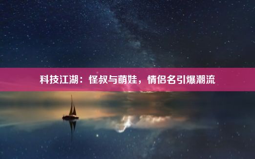 科技江湖：怪叔与萌娃，情侣名引爆潮流