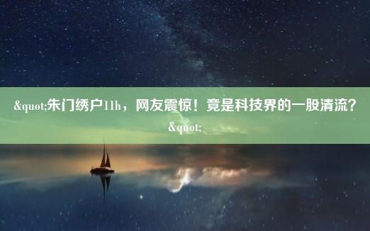 "朱门绣户11h，网友震惊！竟是科技界的一股清流？"