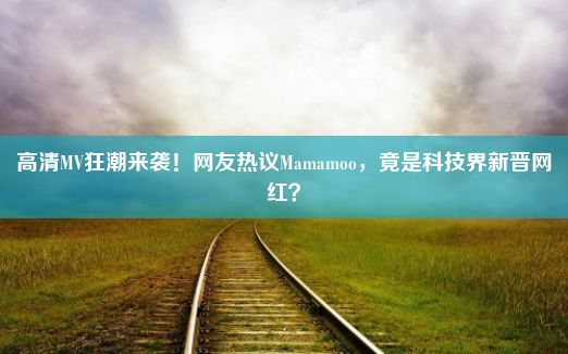 高清MV狂潮来袭！网友热议Mamamoo，竟是科技界新晋网红？