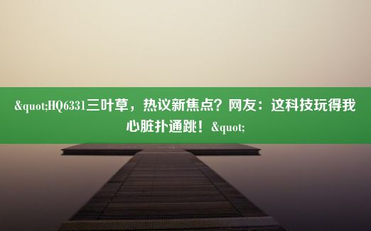 "HQ6331三叶草，热议新焦点？网友：这科技玩得我心脏扑通跳！"