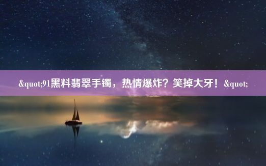 "91黑料翡翠手镯，热情爆炸？笑掉大牙！"