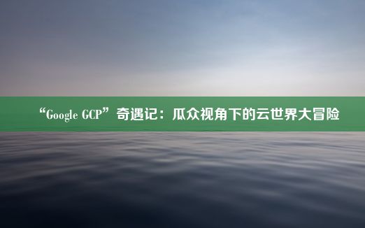 “Google GCP”奇遇记：瓜众视角下的云世界大冒险