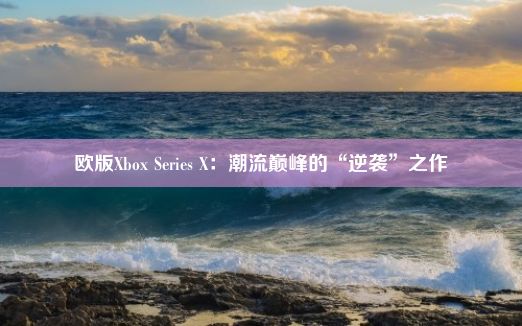 欧版Xbox Series X：潮流巅峰的“逆袭”之作