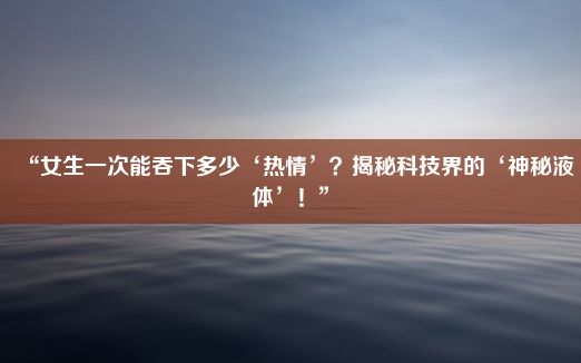 “女生一次能吞下多少‘热情’？揭秘科技界的‘神秘液体’！”