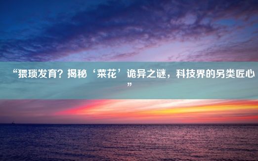 “猥琐发育？揭秘‘菜花’诡异之谜，科技界的另类匠心”