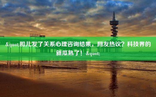 "和儿发了关系心理咨询结果，网友热议？科技界的新瓜熟了！"