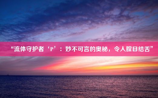 “流体守护者‘P’：妙不可言的奥秘，令人膛目结舌”