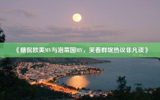 《瞎侃欧美MV与泡菜国MV，笑看群氓热议非凡谈》