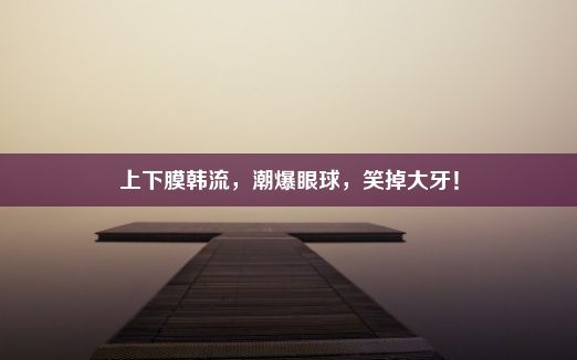 上下膜韩流，潮爆眼球，笑掉大牙！