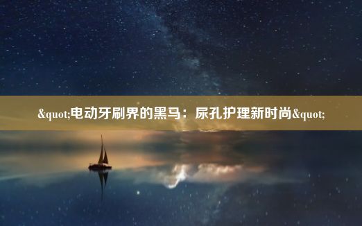 "电动牙刷界的黑马：尿孔护理新时尚"