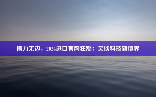 槽力无边，2024进口官网狂潮：笑谈科技新境界