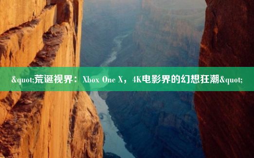 "荒诞视界：Xbox One X，4K电影界的幻想狂潮"