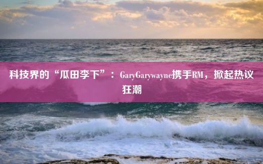 科技界的“瓜田李下”：GaryGarywayne携手RM，掀起热议狂潮