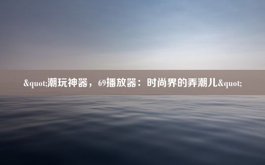 "潮玩神器，69播放器：时尚界的弄潮儿"