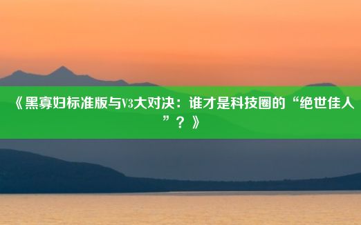 《黑寡妇标准版与V3大对决：谁才是科技圈的“绝世佳人”？》