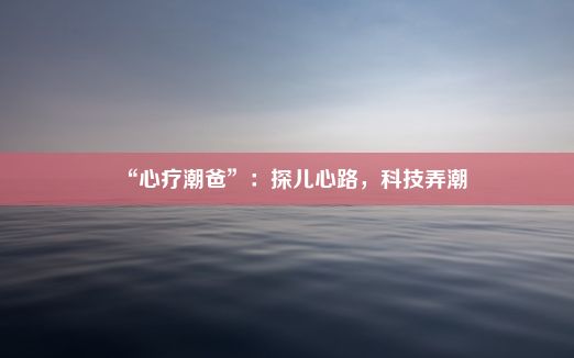 “心疗潮爸”：探儿心路，科技弄潮