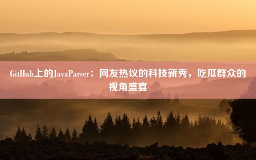 GitHub上的JavaParser：网友热议的科技新秀，吃瓜群众的视角盛宴