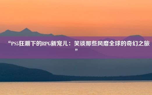 “PS5狂潮下的RPG新宠儿：笑谈那些风靡全球的奇幻之旅”