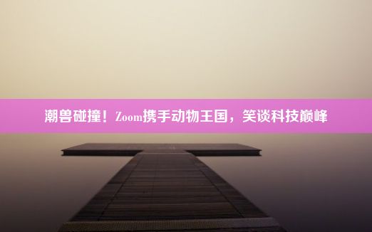 潮兽碰撞！Zoom携手动物王国，笑谈科技巅峰