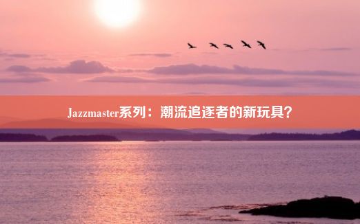 Jazzmaster系列：潮流追逐者的新玩具？