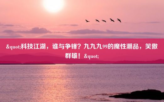 "科技江湖，谁与争锋？九九九99的魔性潮品，笑傲群雄！"