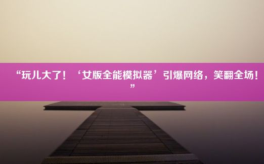 “玩儿大了！‘女版全能模拟器’引爆网络，笑翻全场！”