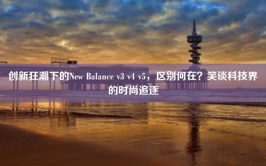 创新狂潮下的New Balance v3 v4 v5，区别何在？笑谈科技界的时尚追逐